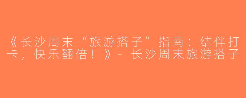 《长沙周末“旅游搭子”指南：结伴打卡，快乐翻倍！》-长沙周末旅游搭子