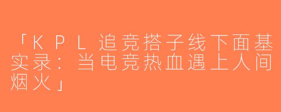 「KPL追竞搭子线下面基实录：当电竞热血遇上人间烟火」