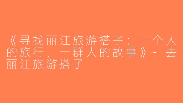 《寻找丽江旅游搭子：一个人的旅行，一群人的故事》-去丽江旅游搭子