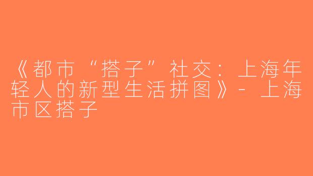 《都市“搭子”社交：上海年轻人的新型生活拼图》-上海市区搭子