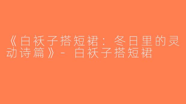 《白袄子搭短裙：冬日里的灵动诗篇》-白袄子搭短裙