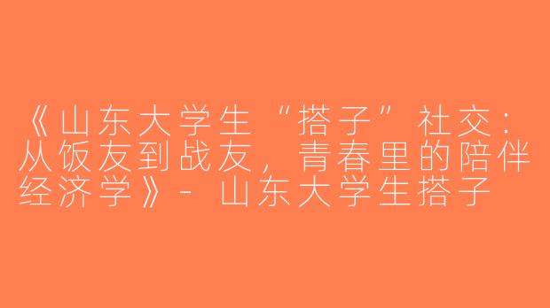 《山东大学生“搭子”社交：从饭友到战友，青春里的陪伴经济学》-山东大学生搭子