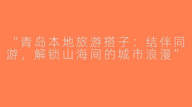 “青岛本地旅游搭子：结伴同游，解锁山海间的城市浪漫”