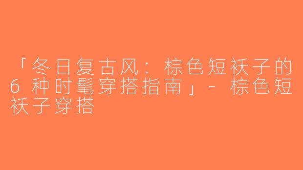 「冬日复古风：棕色短袄子的6种时髦穿搭指南」-棕色短袄子穿搭