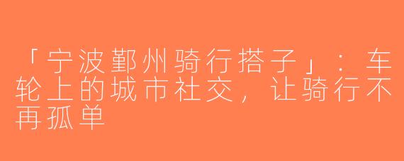 「宁波鄞州骑行搭子」：车轮上的城市社交，让骑行不再孤单