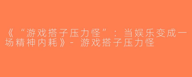 《“游戏搭子压力怪”：当娱乐变成一场精神内耗》-游戏搭子压力怪