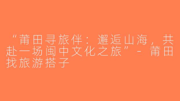 “莆田寻旅伴：邂逅山海，共赴一场闽中文化之旅”-莆田找旅游搭子