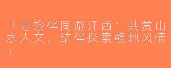 「寻旅伴同游江西：共赏山水人文，结伴探索赣地风情」