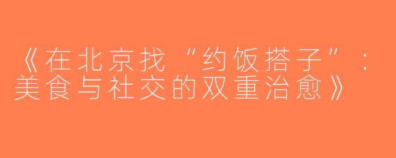 《在北京找“约饭搭子”：美食与社交的双重治愈》
