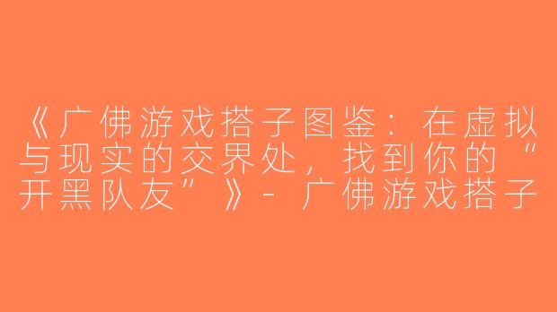 《广佛游戏搭子图鉴：在虚拟与现实的交界处，找到你的“开黑队友”》-广佛游戏搭子