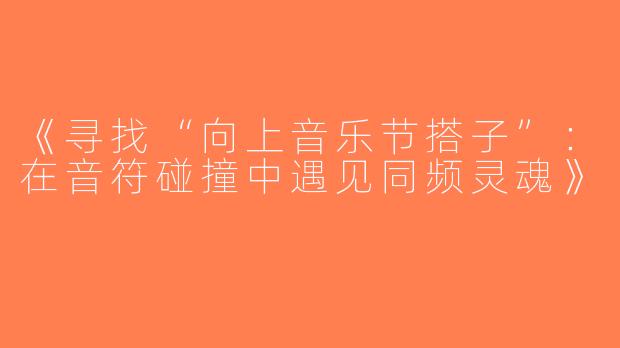 《寻找“向上音乐节搭子”：在音符碰撞中遇见同频灵魂》