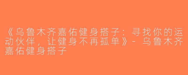 《乌鲁木齐嘉佑健身搭子：寻找你的运动伙伴，让健身不再孤单》-乌鲁木齐嘉佑健身搭子