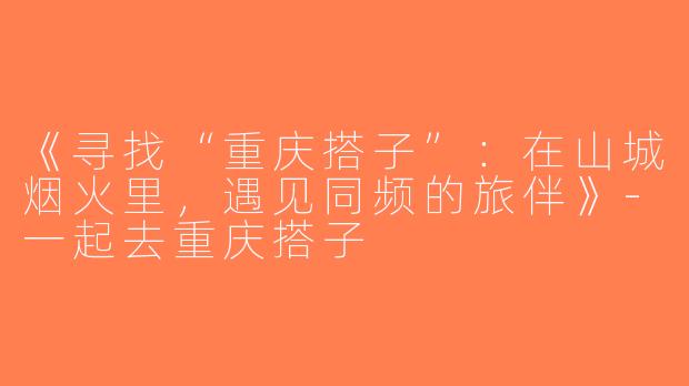 《寻找“重庆搭子”：在山城烟火里，遇见同频的旅伴》-一起去重庆搭子