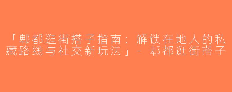 「郫都逛街搭子指南：解锁在地人的私藏路线与社交新玩法」-郫都逛街搭子