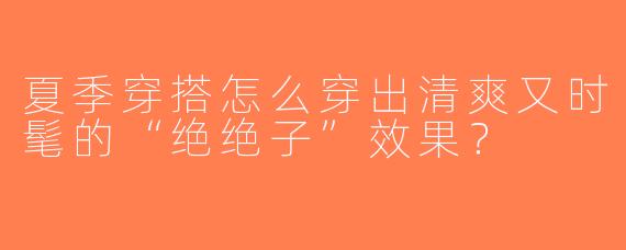 夏季穿搭怎么穿出清爽又时髦的“绝绝子”效果？