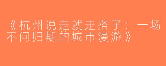 《杭州说走就走搭子：一场不问归期的城市漫游》