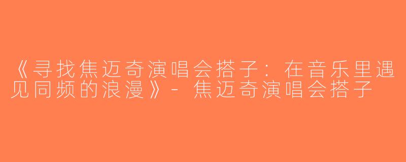 《寻找焦迈奇演唱会搭子：在音乐里遇见同频的浪漫》-焦迈奇演唱会搭子