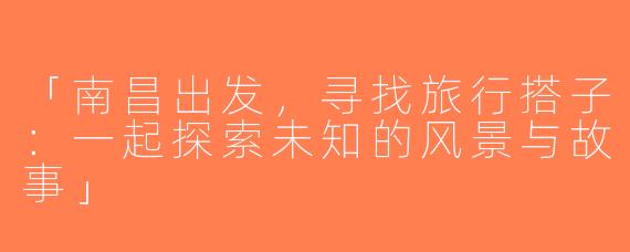 「南昌出发，寻找旅行搭子：一起探索未知的风景与故事」