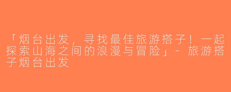「烟台出发，寻找最佳旅游搭子！一起探索山海之间的浪漫与冒险」-旅游搭子烟台出发