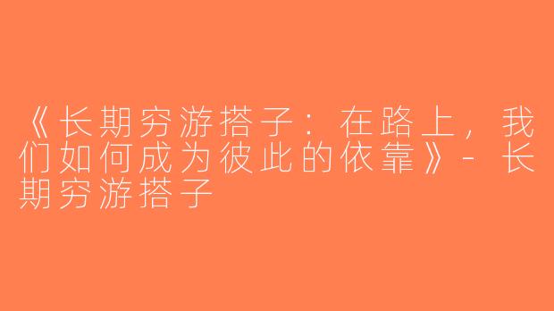 《长期穷游搭子：在路上，我们如何成为彼此的依靠》-长期穷游搭子