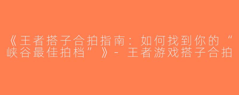 《王者搭子合拍指南：如何找到你的“峡谷最佳拍档”》-王者游戏搭子合拍