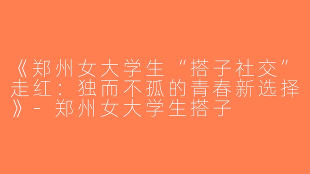 《郑州女大学生“搭子社交”走红：独而不孤的青春新选择》-郑州女大学生搭子