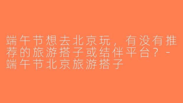 端午节想去北京玩，有没有推荐的旅游搭子或结伴平台？-端午节北京旅游搭子