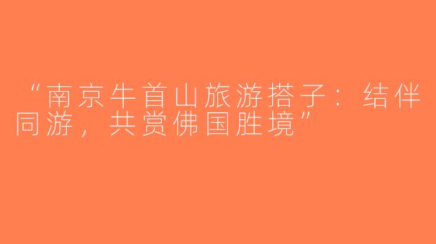 “南京牛首山旅游搭子：结伴同游，共赏佛国胜境”