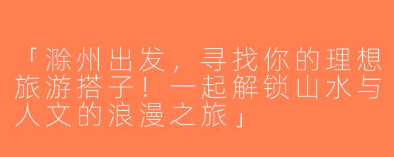 「滁州出发，寻找你的理想旅游搭子！一起解锁山水与人文的浪漫之旅」