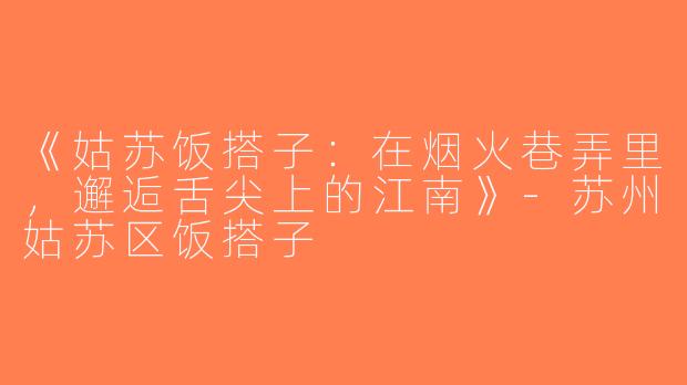 《姑苏饭搭子：在烟火巷弄里，邂逅舌尖上的江南》-苏州姑苏区饭搭子