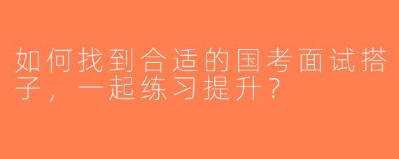 如何找到合适的国考面试搭子，一起练习提升？