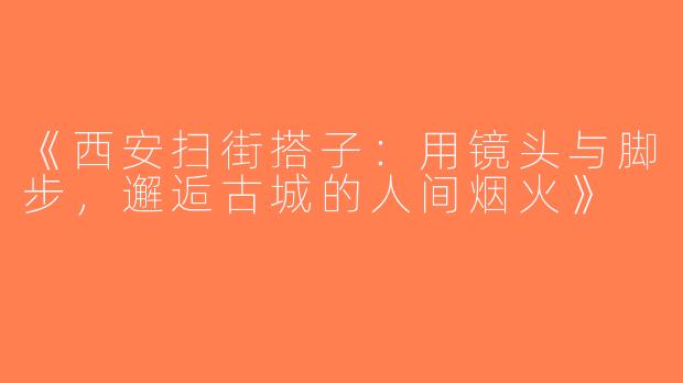 《西安扫街搭子：用镜头与脚步，邂逅古城的人间烟火》