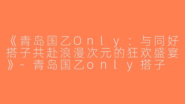 《青岛国乙Only：与同好搭子共赴浪漫次元的狂欢盛宴》-青岛国乙only搭子