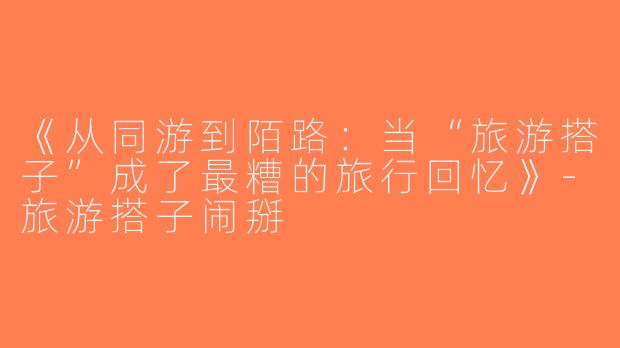 《从同游到陌路：当“旅游搭子”成了最糟的旅行回忆》-旅游搭子闹掰