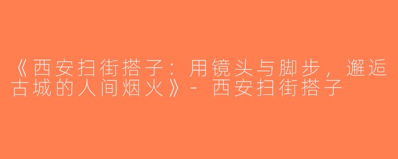 《西安扫街搭子：用镜头与脚步，邂逅古城的人间烟火》-西安扫街搭子