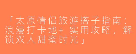 「太原情侣旅游搭子指南：浪漫打卡地+实用攻略，解锁双人甜蜜时光」