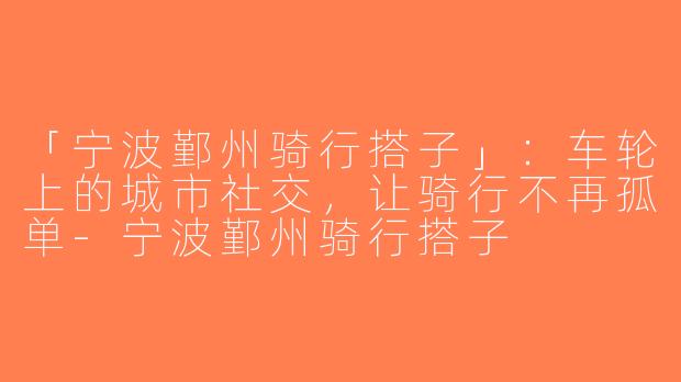 「宁波鄞州骑行搭子」：车轮上的城市社交，让骑行不再孤单-宁波鄞州骑行搭子