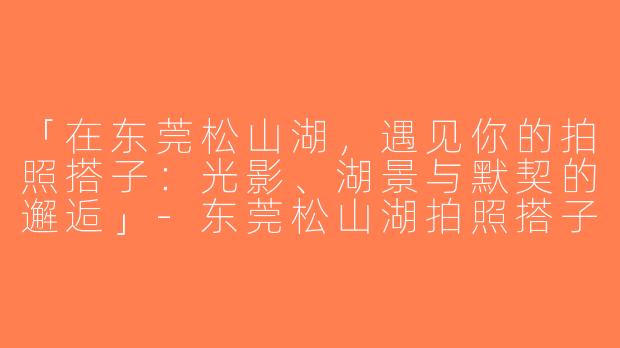 「在东莞松山湖，遇见你的拍照搭子：光影、湖景与默契的邂逅」-东莞松山湖拍照搭子