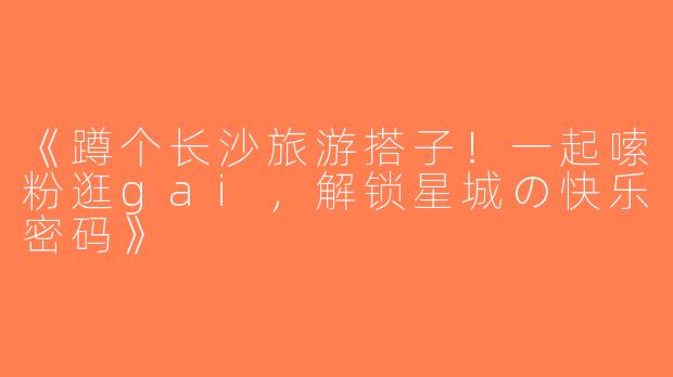 《蹲个长沙旅游搭子！一起嗦粉逛gai，解锁星城の快乐密码》