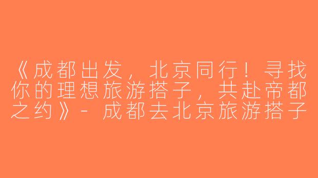 《成都出发，北京同行！寻找你的理想旅游搭子，共赴帝都之约》-成都去北京旅游搭子