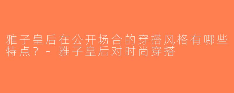 雅子皇后在公开场合的穿搭风格有哪些特点？-雅子皇后对时尚穿搭