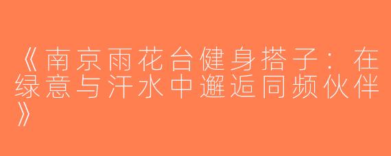 《南京雨花台健身搭子：在绿意与汗水中邂逅同频伙伴》