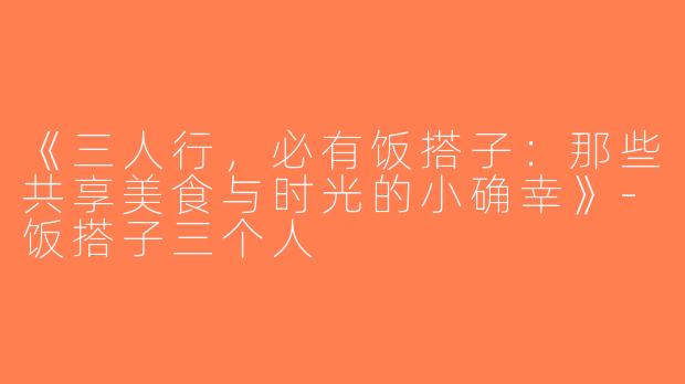 《三人行，必有饭搭子：那些共享美食与时光的小确幸》-饭搭子三个人