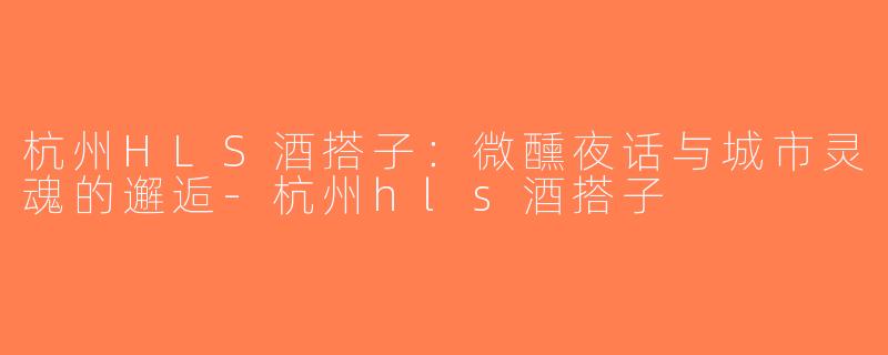 杭州HLS酒搭子：微醺夜话与城市灵魂的邂逅-杭州hls酒搭子
