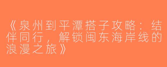 《泉州到平潭搭子攻略：结伴同行，解锁闽东海岸线的浪漫之旅》