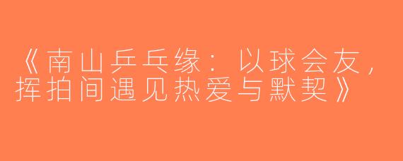 《南山乒乓缘：以球会友，挥拍间遇见热爱与默契》