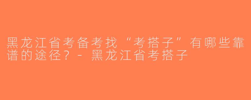 黑龙江省考备考找“考搭子”有哪些靠谱的途径？-黑龙江省考搭子
