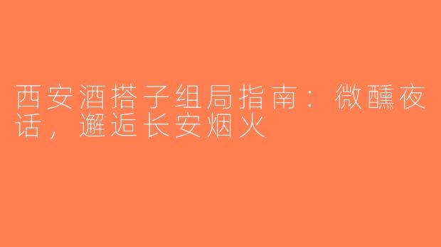 西安酒搭子组局指南：微醺夜话，邂逅长安烟火