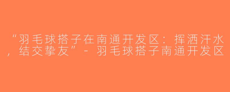 “羽毛球搭子在南通开发区：挥洒汗水，结交挚友”-羽毛球搭子南通开发区