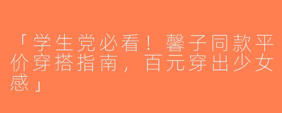 「学生党必看！馨子同款平价穿搭指南，百元穿出少女感」